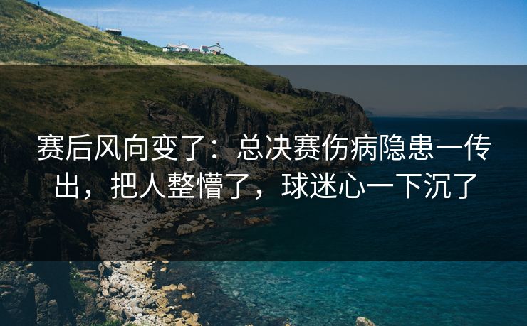 赛后风向变了：总决赛伤病隐患一传出，把人整懵了，球迷心一下沉了