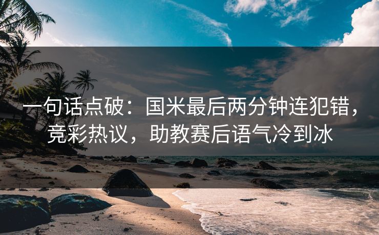 一句话点破：国米最后两分钟连犯错，竞彩热议，助教赛后语气冷到冰
