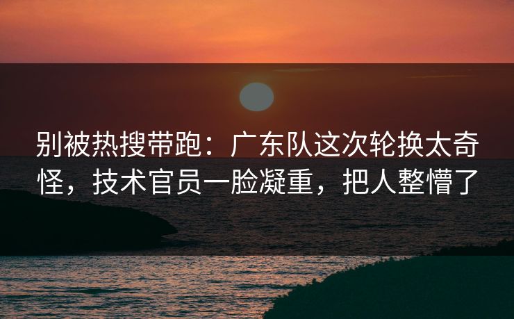 别被热搜带跑：广东队这次轮换太奇怪，技术官员一脸凝重，把人整懵了