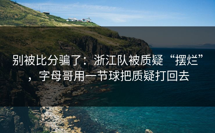 别被比分骗了：浙江队被质疑“摆烂”，字母哥用一节球把质疑打回去