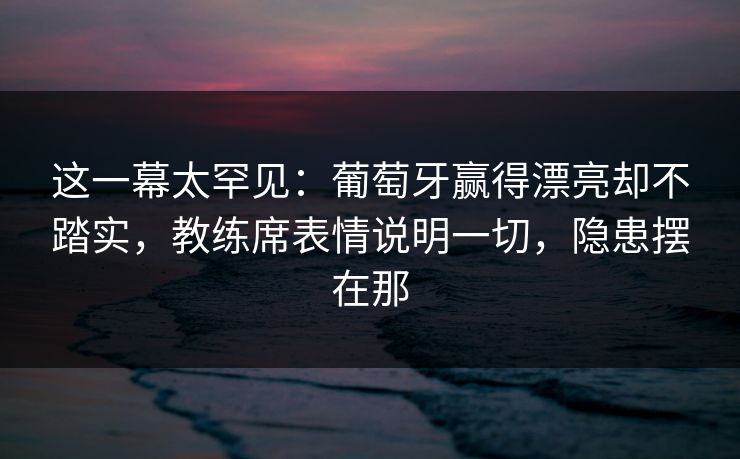 这一幕太罕见：葡萄牙赢得漂亮却不踏实，教练席表情说明一切，隐患摆在那