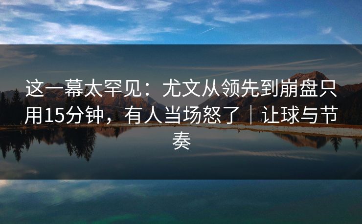 这一幕太罕见：尤文从领先到崩盘只用15分钟，有人当场怒了｜让球与节奏