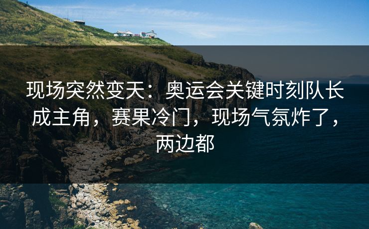 现场突然变天：奥运会关键时刻队长成主角，赛果冷门，现场气氛炸了，两边都