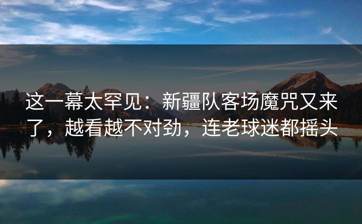 这一幕太罕见:新疆队客场魔咒又来了,越看越不对劲,连老球迷都摇头 这一幕太罕见:新疆队客场魔咒又来了,越看越不对劲,连老球迷都摇头