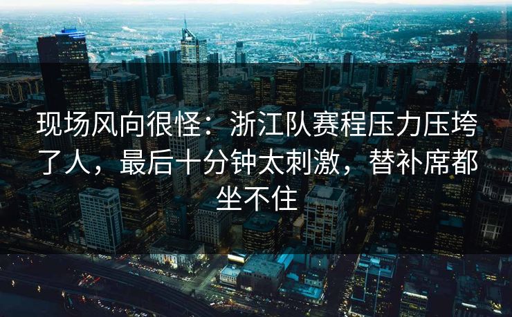 现场风向很怪:浙江队赛程压力压垮了人,最后十分钟太刺激,替补席都坐不住 现场风向很怪:浙江队赛程压力压垮了人,最后十分钟太刺激,替补席都坐不住