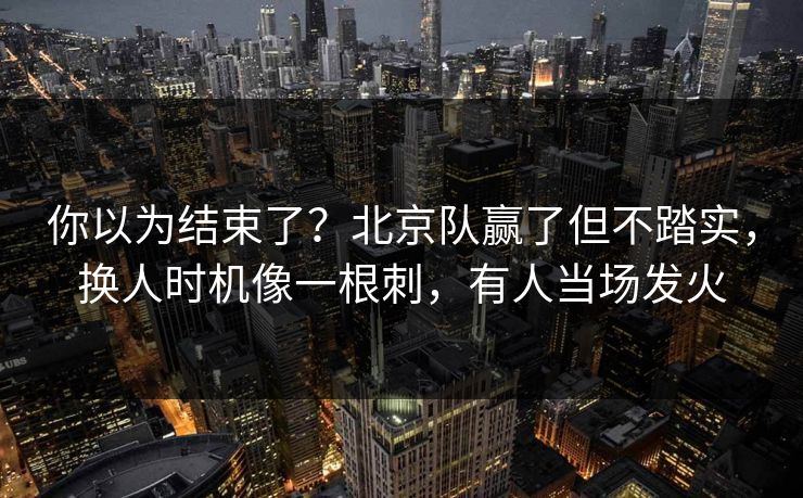 你以为结束了？北京队赢了但不踏实，换人时机像一根刺，有人当场发火