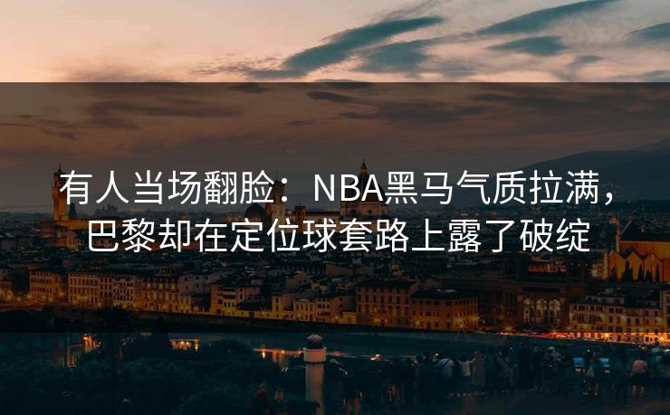 有人当场翻脸:NBA黑马气质拉满,巴黎却在定位球套路上露了破绽 有人当场翻脸:NBA黑马气质拉满,巴黎却在定位球套路上露了破绽
